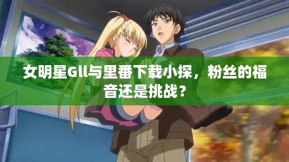 女明星Gll与里番下载小探,粉丝的福音还是挑战?