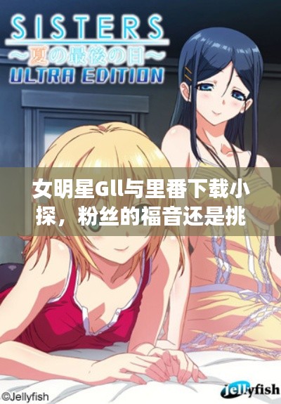 女明星Gll与里番下载小探,粉丝的福音还是挑战?