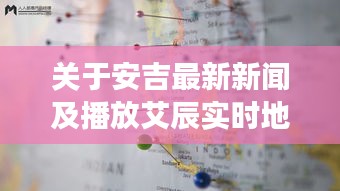 关于安吉最新新闻及播放艾辰实时地图的深度剖析