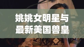 姚姚女明星与最新美国兽皇,定义、价值与虚假宣传的解析