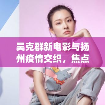吴克群新电影与扬州疫情交织,焦点与关注实时更新